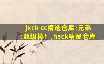jxck cc精选仓库:兄弟:超级棒！,hsck精品仓库